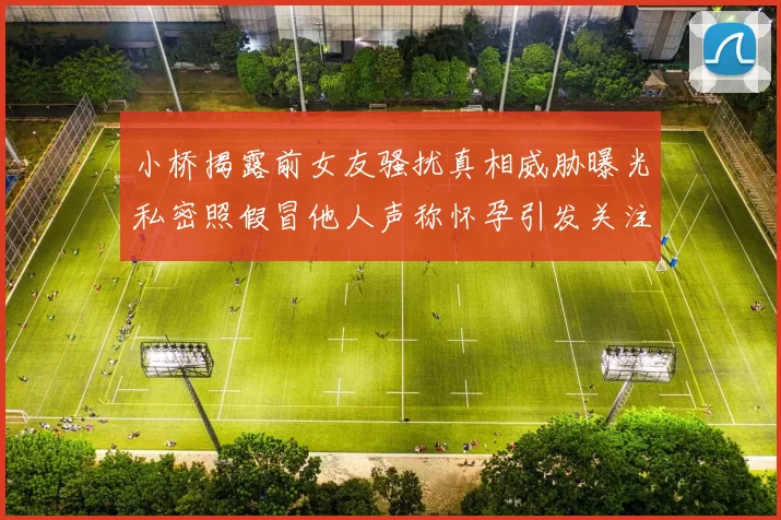 小桥揭露前女友骚扰真相威胁曝光私密照假冒他人声称怀孕引发关注