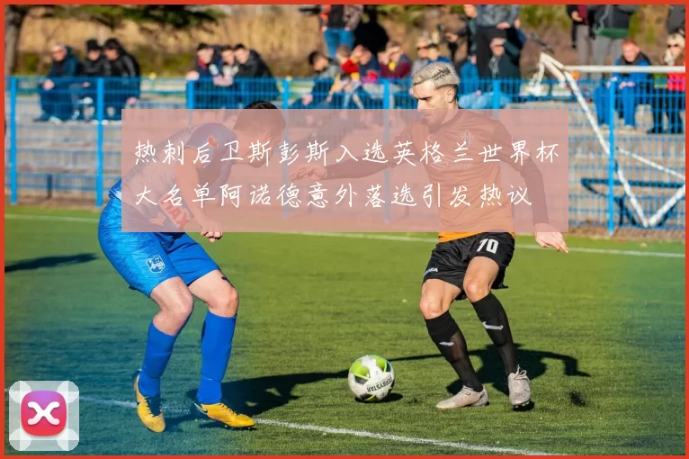 热刺后卫斯彭斯入选英格兰世界杯大名单阿诺德意外落选引发热议