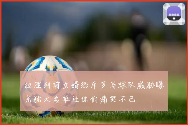 拉涅利前女婿怒斥罗马球队威胁曝光犹大名单让你们痛哭不已