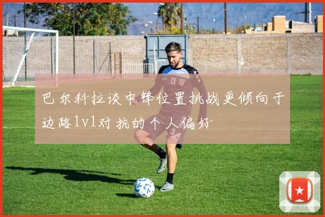巴尔科拉谈中锋位置挑战更倾向于边路1v1对抗的个人偏好
