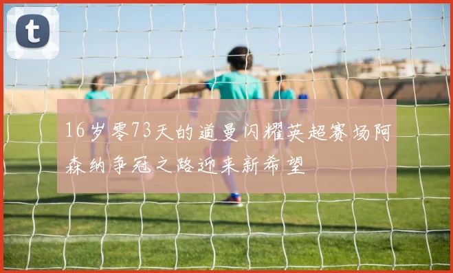 16岁零73天的道曼闪耀英超赛场阿森纳争冠之路迎来新希望