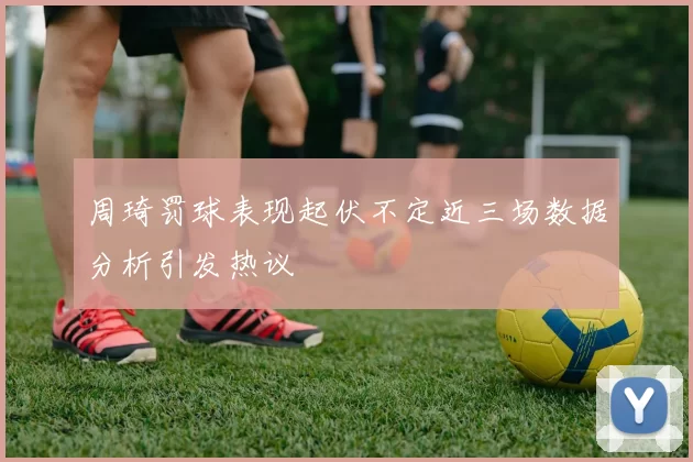 周琦罚球表现起伏不定近三场数据分析引发热议