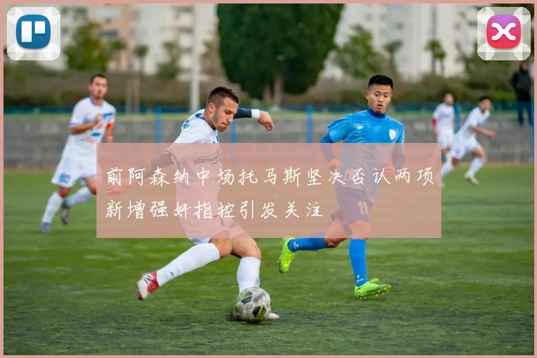 前阿森纳中场托马斯坚决否认两项新增强奸指控引发关注