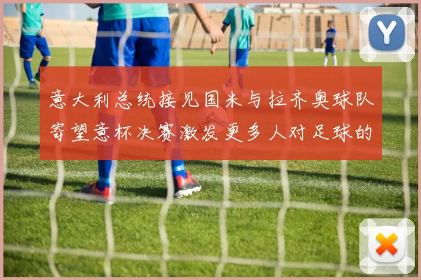 意大利总统接见国米与拉齐奥球队寄望意杯决赛激发更多人对足球的热爱