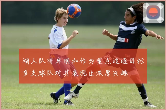 湖人队将库明加作为重点追逐目标多支球队对其表现出浓厚兴趣