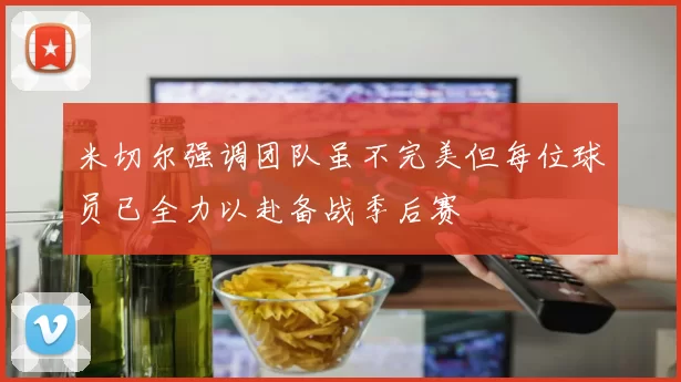 米切尔强调团队虽不完美但每位球员已全力以赴备战季后赛