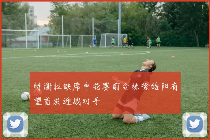 特谢拉缺席申花赛前合练徐皓阳有望首发迎战对手