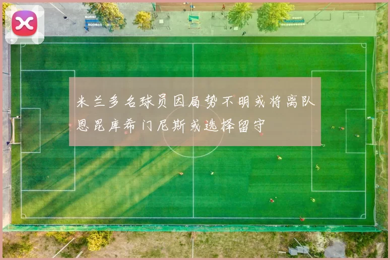 米兰多名球员因局势不明或将离队恩昆库希门尼斯或选择留守