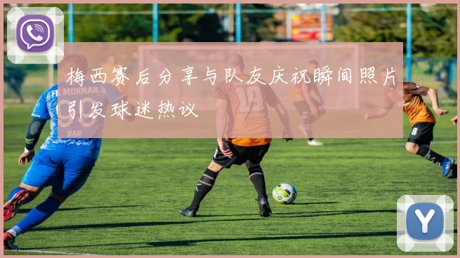 梅西赛后分享与队友庆祝瞬间照片引发球迷热议