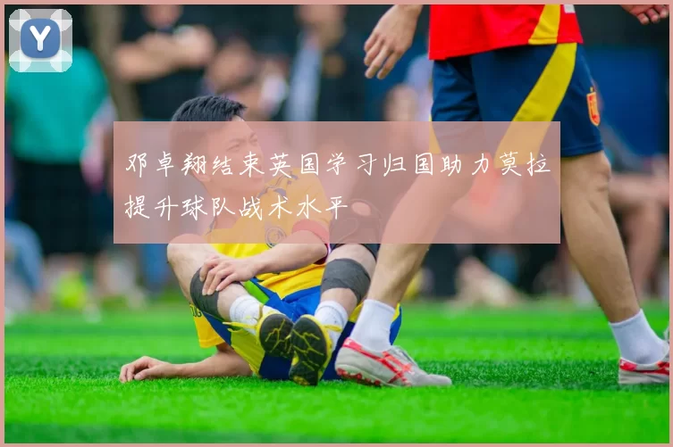 邓卓翔结束英国学习归国助力莫拉提升球队战术水平