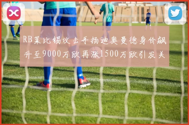 RB莱比锡攻击手扬迪奥曼德身价飙升至9000万欧再涨1500万欧引发关注