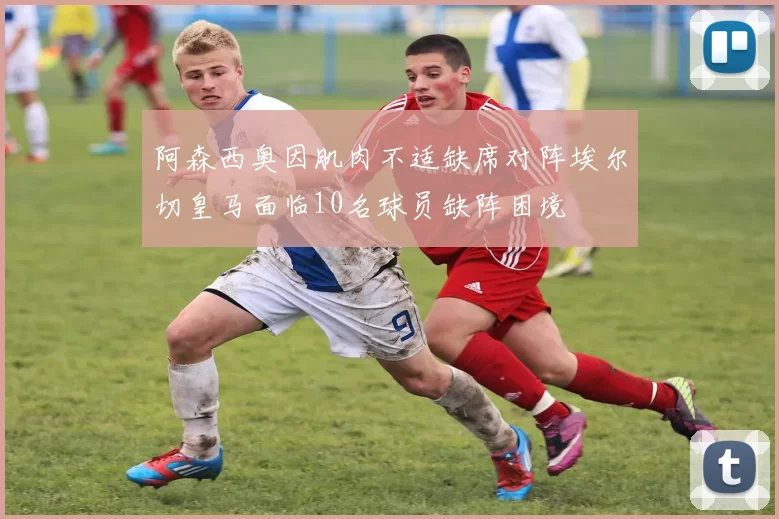 阿森西奥因肌肉不适缺席对阵埃尔切皇马面临10名球员缺阵困境