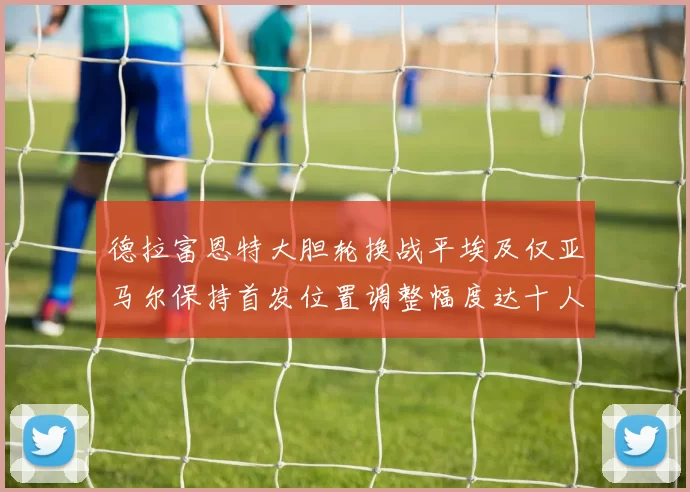 德拉富恩特大胆轮换战平埃及仅亚马尔保持首发位置调整幅度达十人之多