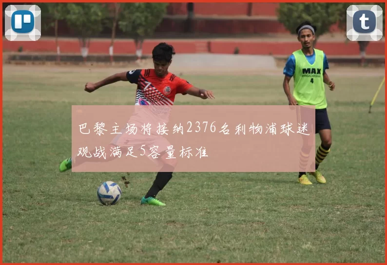 巴黎主场将接纳2376名利物浦球迷观战满足5容量标准