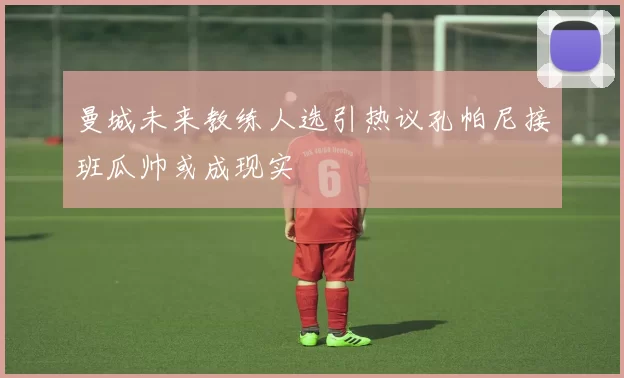 曼城未来教练人选引热议孔帕尼接班瓜帅或成现实