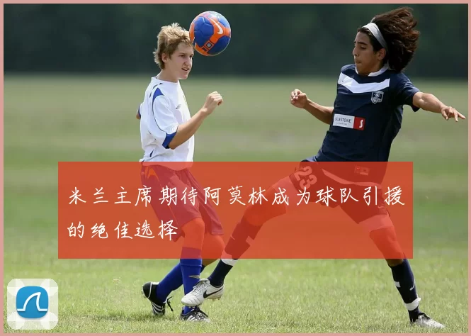 米兰主席期待阿莫林成为球队引援的绝佳选择
