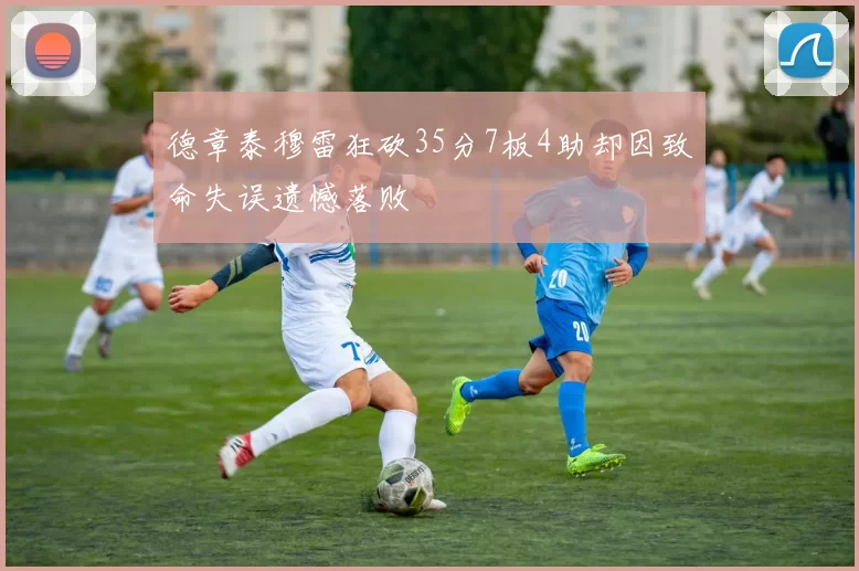 德章泰穆雷狂砍35分7板4助却因致命失误遗憾落败