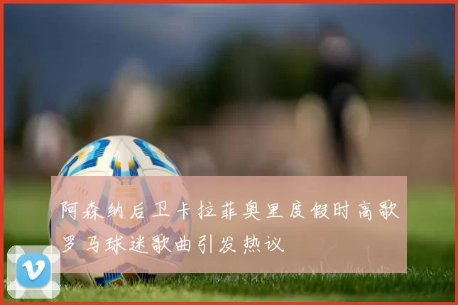阿森纳后卫卡拉菲奥里度假时高歌罗马球迷歌曲引发热议