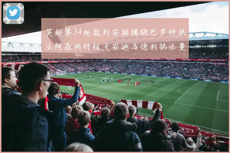 英超第34轮裁判安排揭晓巴罗特执法阿森纳对纽卡安迪马德利执法曼城赛事