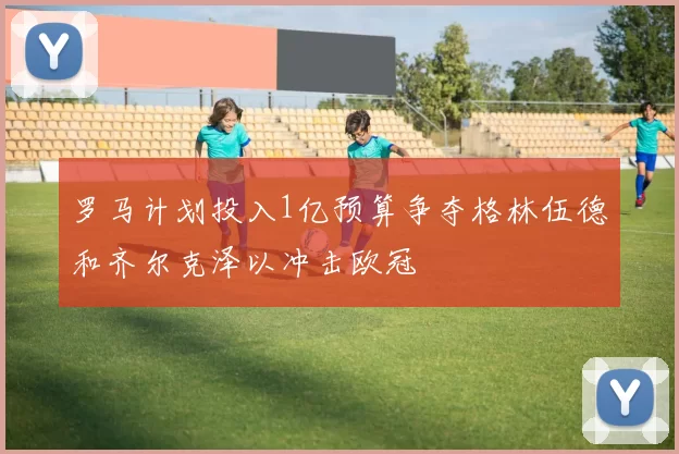 罗马计划投入1亿预算争夺格林伍德和齐尔克泽以冲击欧冠
