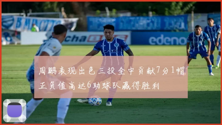 周鹏表现出色三投全中贡献7分1帽正负值高达6助球队赢得胜利